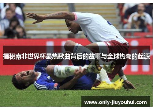 揭秘南非世界杯最热歌曲背后的故事与全球热潮的起源