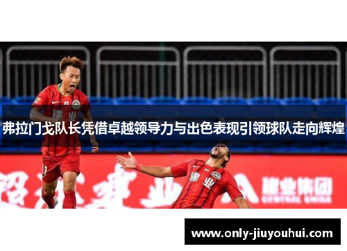 弗拉门戈队长凭借卓越领导力与出色表现引领球队走向辉煌 弗拉门戈队长凭借卓越领导力与出色表现引领球队走向辉煌