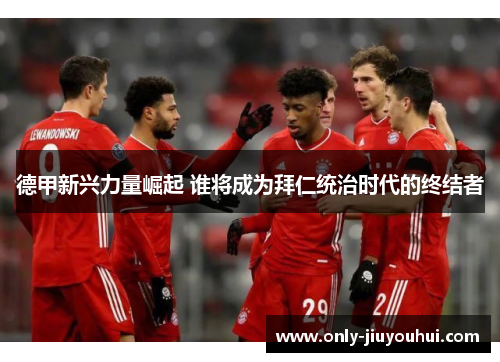 德甲新兴力量崛起 谁将成为拜仁统治时代的终结者 德甲新兴力量崛起 谁将成为拜仁统治时代的终结者