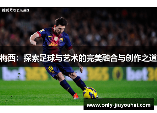 梅西:探索足球与艺术的完美融合与创作之道 梅西:探索足球与艺术的完美融合与创作之道