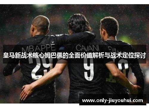 皇马新战术核心姆巴佩的全面价值解析与战术定位探讨