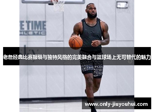 老詹经典比赛服装与独特风格的完美融合与篮球场上无可替代的魅力 老詹经典比赛服装与独特风格的完美融合与篮球场上无可替代的魅力