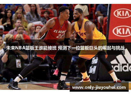 未来NBA篮板王谁能接班 预测下一位篮板巨头的崛起与挑战 未来NBA篮板王谁能接班 预测下一位篮板巨头的崛起与挑战