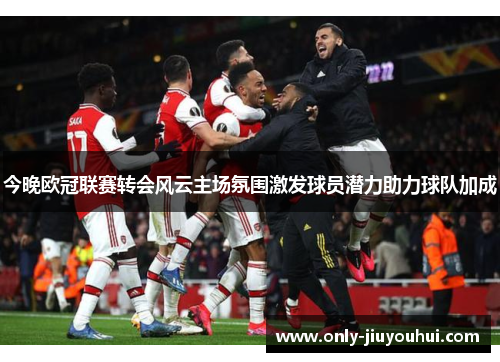 今晚欧冠联赛转会风云主场氛围激发球员潜力助力球队加成 今晚欧冠联赛转会风云主场氛围激发球员潜力助力球队加成