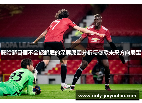 滕哈赫自信不会被解雇的深层原因分析与曼联未来方向展望 滕哈赫自信不会被解雇的深层原因分析与曼联未来方向展望