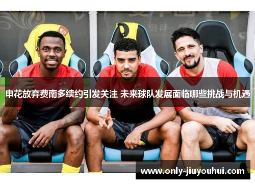 申花放弃费南多续约引发关注 未来球队发展面临哪些挑战与机遇 申花放弃费南多续约引发关注 未来球队发展面临哪些挑战与机遇