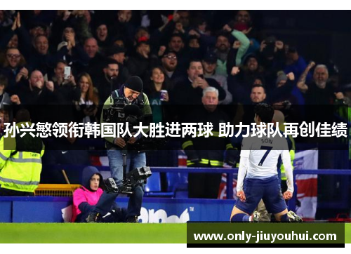 孙兴慜领衔韩国队大胜进两球 助力球队再创佳绩 孙兴慜领衔韩国队大胜进两球 助力球队再创佳绩