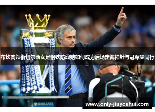 布坎南领衔切尔西女足钢铁防线她如何成为后场定海神针与冠军梦同行 布坎南领衔切尔西女足钢铁防线她如何成为后场定海神针与冠军梦同行