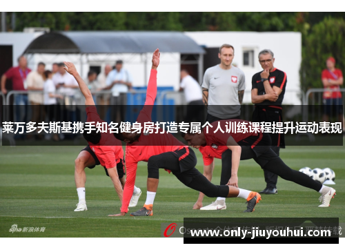 莱万多夫斯基携手知名健身房打造专属个人训练课程提升运动表现