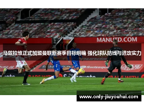 马兹拉维正式加盟曼联新赛季目标明确 强化球队防线与进攻实力 马兹拉维正式加盟曼联新赛季目标明确 强化球队防线与进攻实力