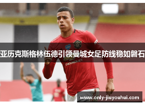 亚历克斯格林伍德引领曼城女足防线稳如磐石 亚历克斯格林伍德引领曼城女足防线稳如磐石
